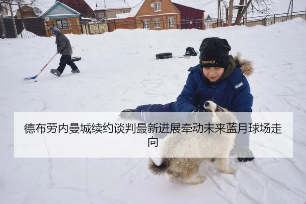 德布劳内曼城续约谈判最新进展牵动未来蓝月球场走向