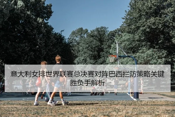 意大利女排世界联赛总决赛对阵巴西拦防策略关键胜负手解析
