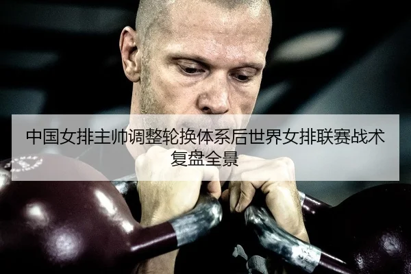中国女排主帅调整轮换体系后世界女排联赛战术复盘全景