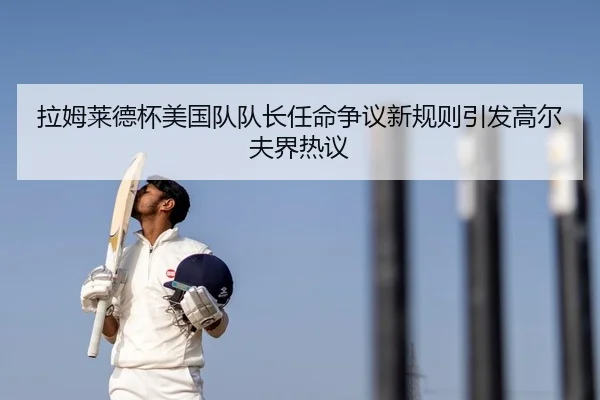 拉姆莱德杯美国队队长任命争议新规则引发高尔夫界热议